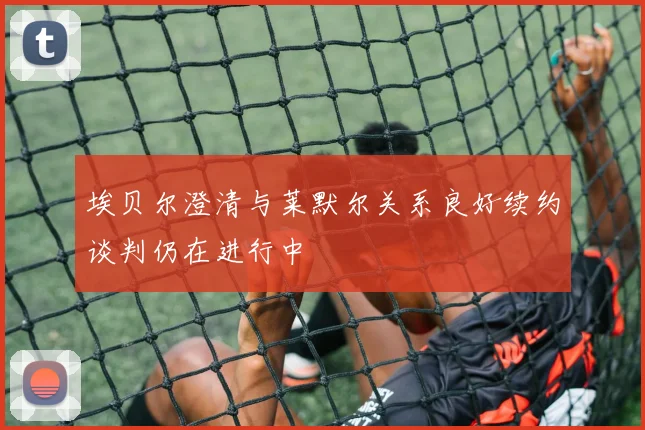 埃贝尔澄清与莱默尔关系良好续约谈判仍在进行中