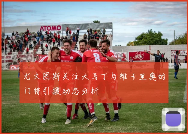尤文图斯关注大马丁与维卡里奥的门将引援动态分析