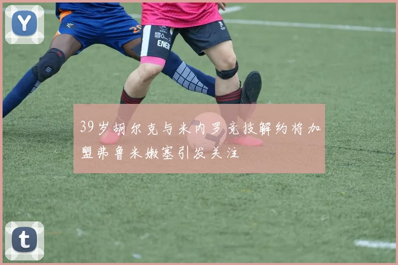39岁胡尔克与米内罗竞技解约将加盟弗鲁米嫩塞引发关注