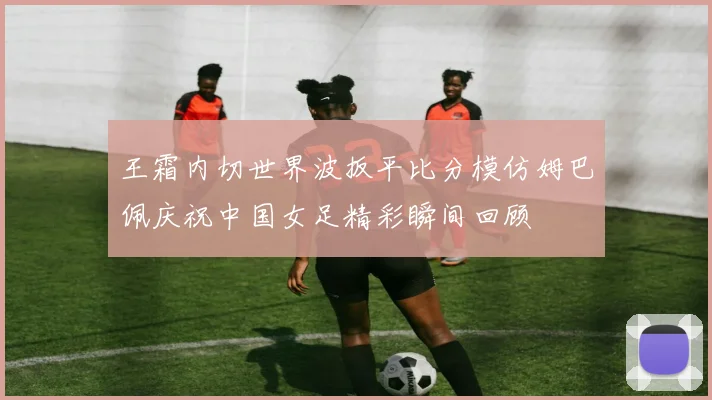 王霜内切世界波扳平比分模仿姆巴佩庆祝中国女足精彩瞬间回顾