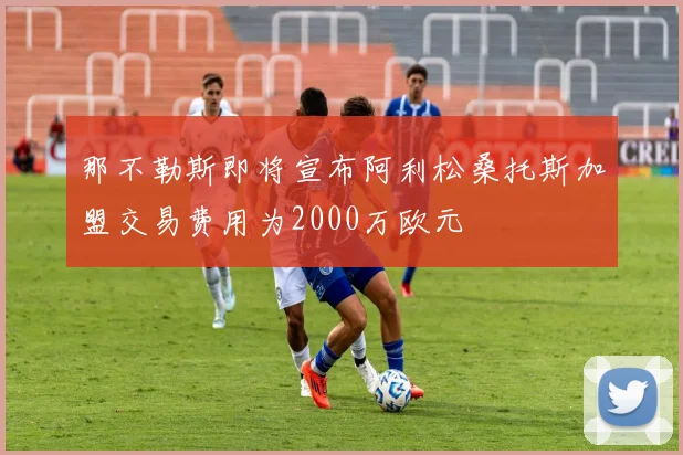 那不勒斯即将宣布阿利松桑托斯加盟交易费用为2000万欧元