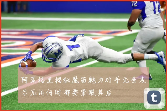 阿莱格里揭秘魔笛魅力对手无奈表示无论何时都要紧跟其后