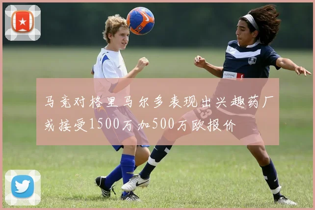 马竞对格里马尔多表现出兴趣药厂或接受1500万加500万欧报价