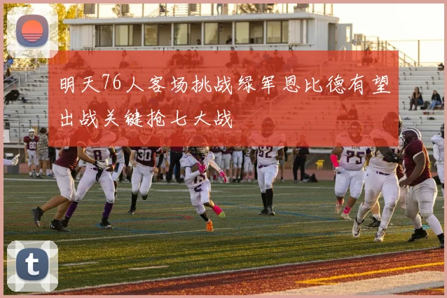 明天76人客场挑战绿军恩比德有望出战关键抢七大战