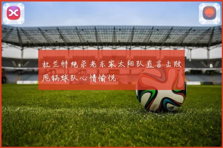 杜兰特绝杀老东家太阳队直言击败甩锅球队心情愉悦