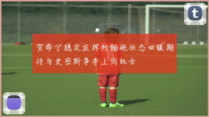 贺希宁稳定发挥约翰逊状态回暖期待与史密斯争夺上岗机会