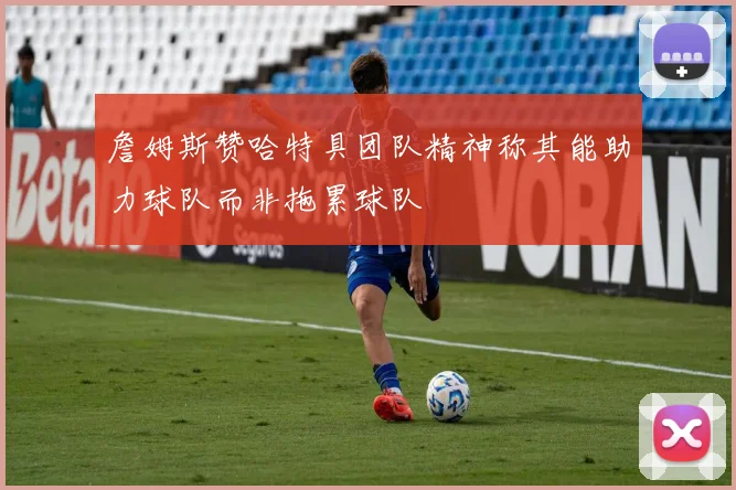 詹姆斯赞哈特具团队精神称其能助力球队而非拖累球队